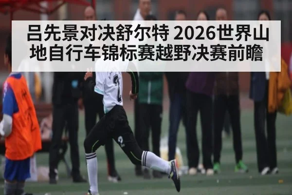 吕先景对决舒尔特 2026世界山地自行车锦标赛越野决赛前瞻