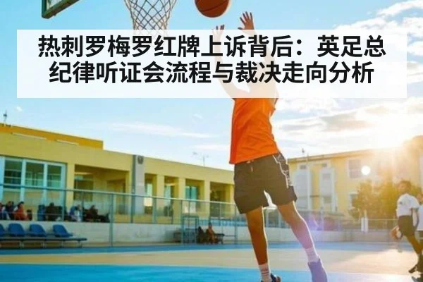 热刺罗梅罗红牌上诉背后：英足总纪律听证会流程与裁决走向分析