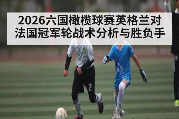 2026六国橄榄球赛英格兰对法国冠军轮战术分析与胜负手（kaiyun）
