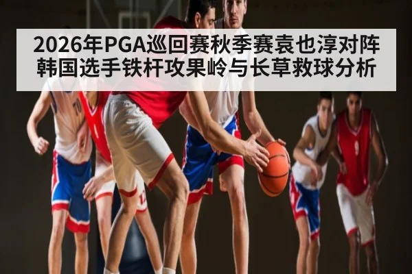2026年PGA巡回赛秋季赛袁也淳对阵韩国选手铁杆攻果岭与长草救球分析（kaiyun）